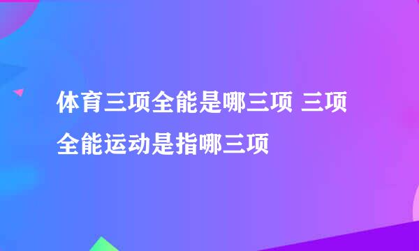 体育三项全能是哪三项 三项全能运动是指哪三项