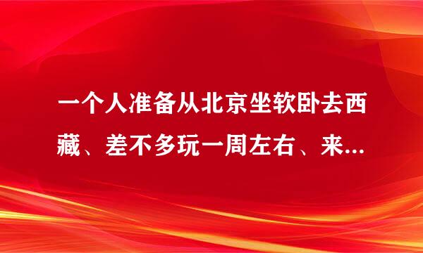 一个人准备从北京坐软卧去西藏、差不多玩一周左右、来回一共大概需要多少钱？