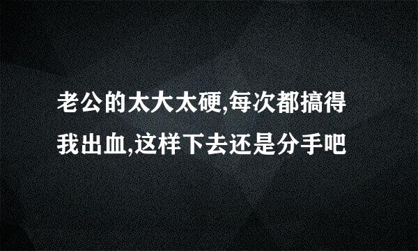 老公的太大太硬,每次都搞得我出血,这样下去还是分手吧