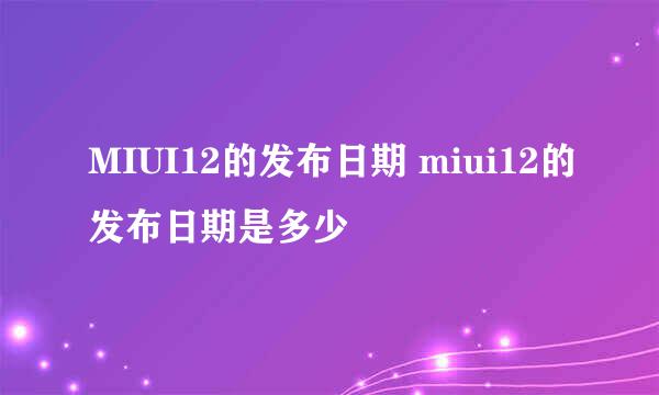 MIUI12的发布日期 miui12的发布日期是多少