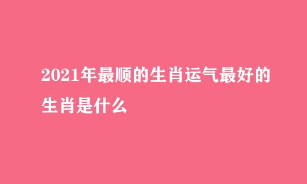 2021年最顺的生肖运气最好的生肖是什么