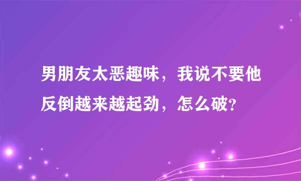 男朋友太恶趣味，我说不要他反倒越来越起劲，怎么破？