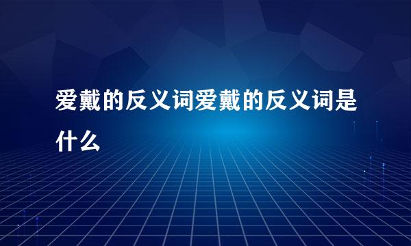 爱戴的反义词爱戴的反义词是什么