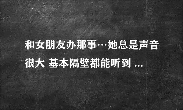 和女朋友办那事…她总是声音很大 基本隔壁都能听到 我叫她声音小一点 她总是控制不住！怎么办