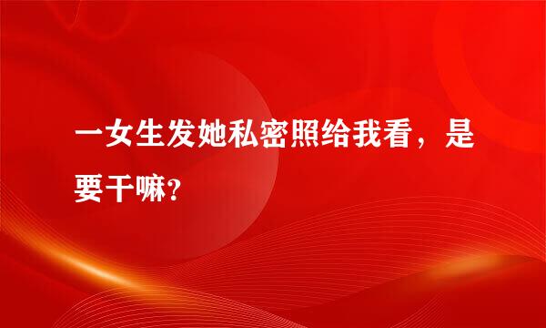 一女生发她私密照给我看，是要干嘛？