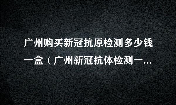 广州购买新冠抗原检测多少钱一盒（广州新冠抗体检测一次多少钱）