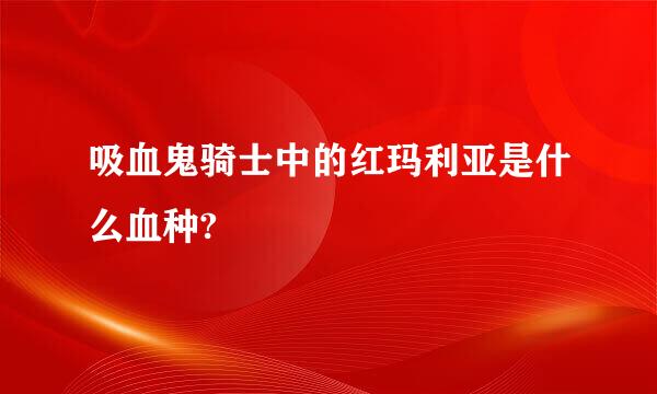 吸血鬼骑士中的红玛利亚是什么血种?