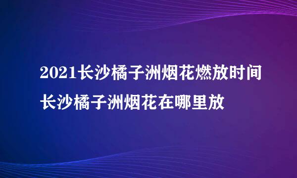 2021长沙橘子洲烟花燃放时间长沙橘子洲烟花在哪里放