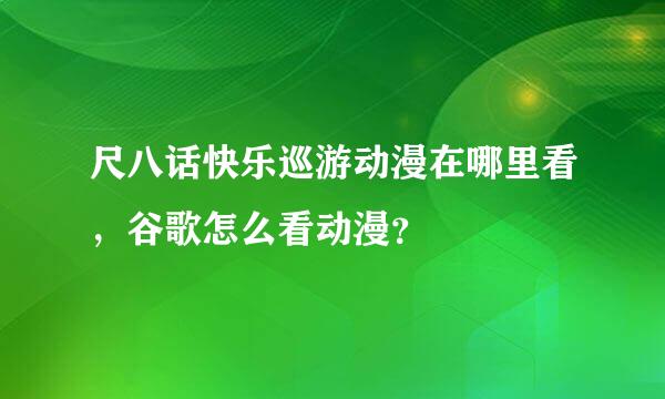 尺八话快乐巡游动漫在哪里看，谷歌怎么看动漫？