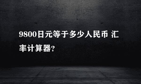 9800日元等于多少人民币 汇率计算器？