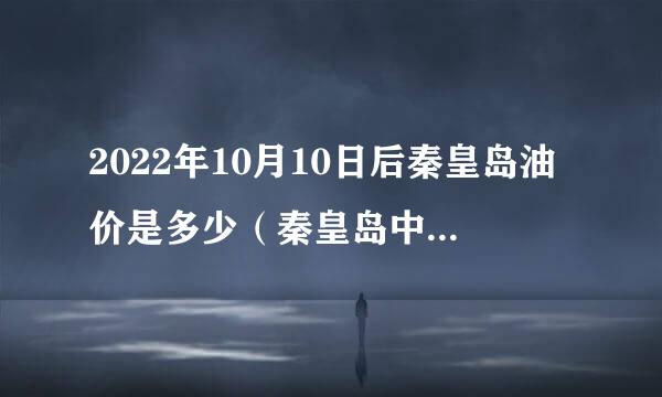 2022年10月10日后秦皇岛油价是多少（秦皇岛中国石化今日油价）