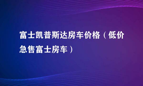 富士凯普斯达房车价格（低价急售富士房车）