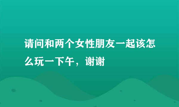 请问和两个女性朋友一起该怎么玩一下午，谢谢