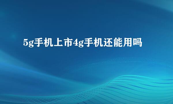 5g手机上市4g手机还能用吗