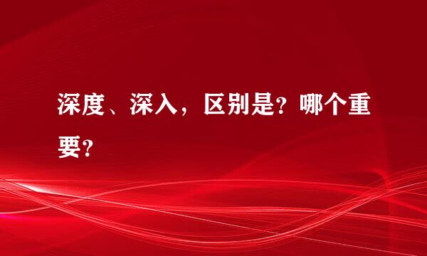 深度、深入，区别是？哪个重要？