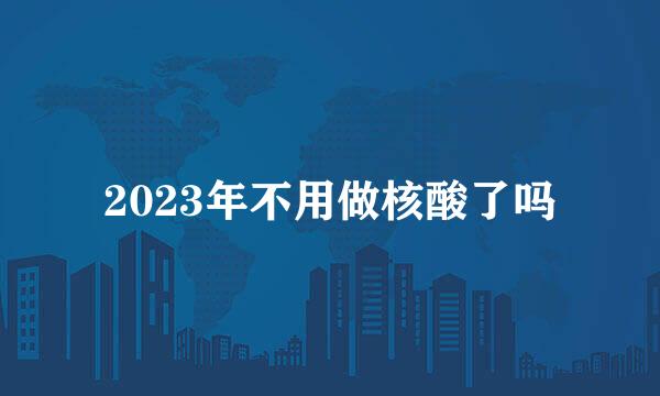 2023年不用做核酸了吗