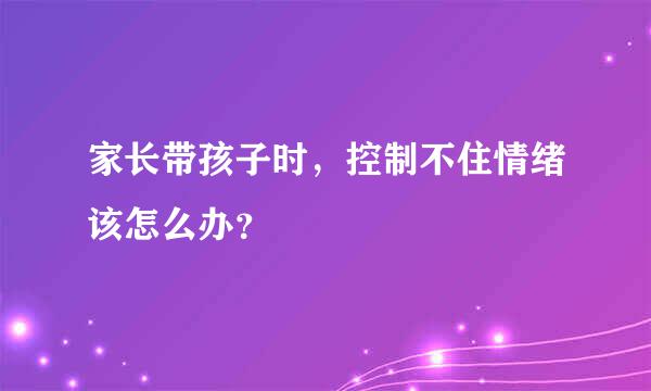 家长带孩子时，控制不住情绪该怎么办？