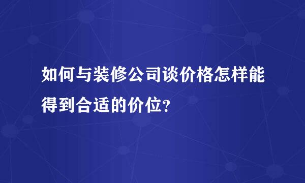 如何与装修公司谈价格怎样能得到合适的价位？