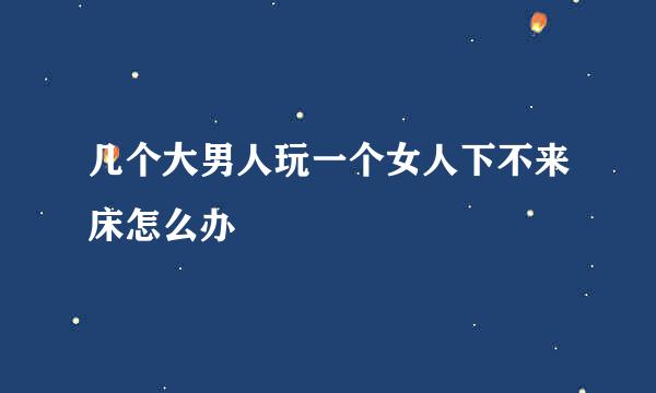 几个大男人玩一个女人下不来床怎么办