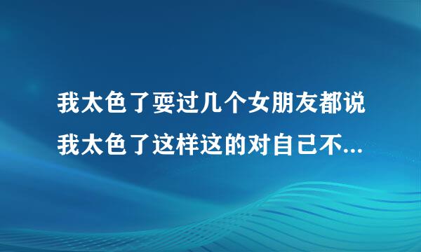 我太色了耍过几个女朋友都说我太色了这样这的对自己不好吗,对健康都会有影响