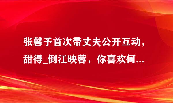 张馨予首次带丈夫公开互动，甜得_倒江映蓉，你喜欢何捷这样的暖男吗