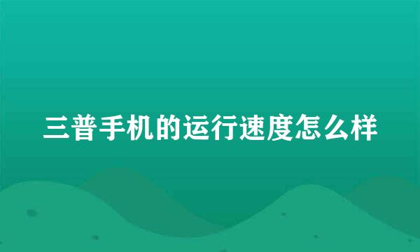 三普手机的运行速度怎么样