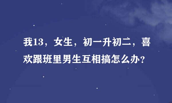 我13，女生，初一升初二，喜欢跟班里男生互相搞怎么办？