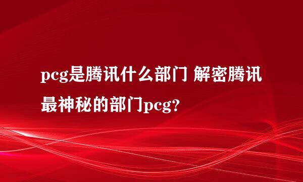 pcg是腾讯什么部门 解密腾讯最神秘的部门pcg？