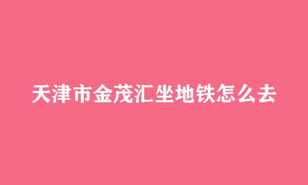 天津市金茂汇坐地铁怎么去