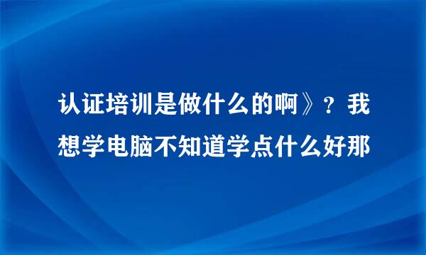 认证培训是做什么的啊》？我想学电脑不知道学点什么好那