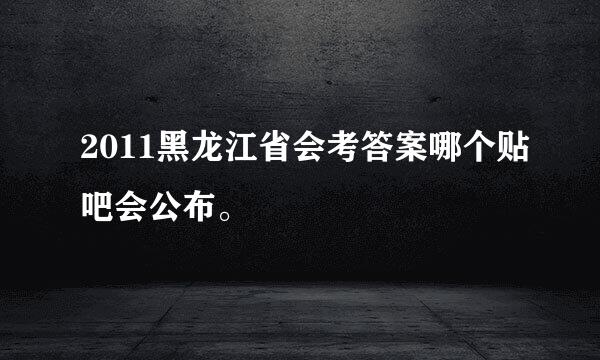 2011黑龙江省会考答案哪个贴吧会公布。