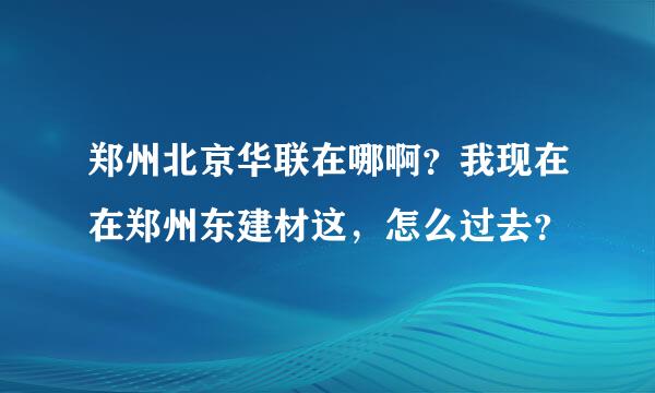 郑州北京华联在哪啊？我现在在郑州东建材这，怎么过去？