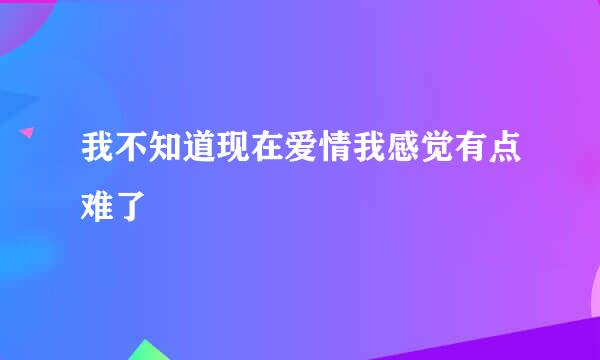 我不知道现在爱情我感觉有点难了