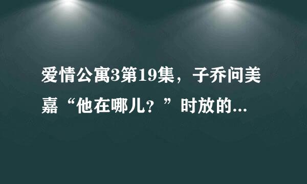 爱情公寓3第19集，子乔问美嘉“他在哪儿？”时放的音乐叫什么。