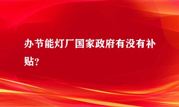 办节能灯厂国家政府有没有补贴？