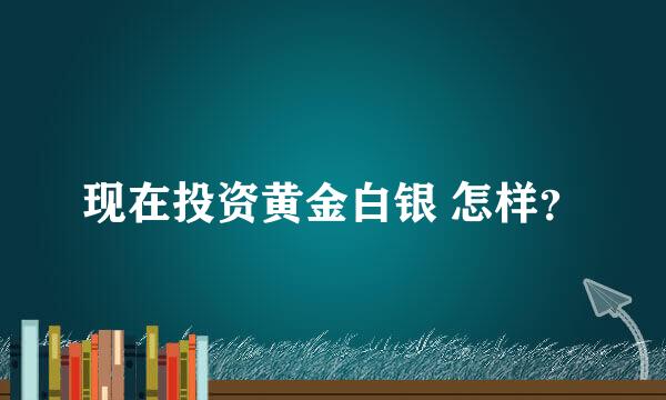 现在投资黄金白银 怎样？