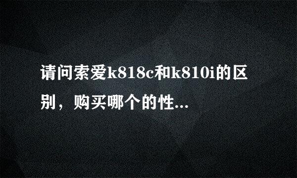 请问索爱k818c和k810i的区别，购买哪个的性价比高，购买注意事项有哪些？