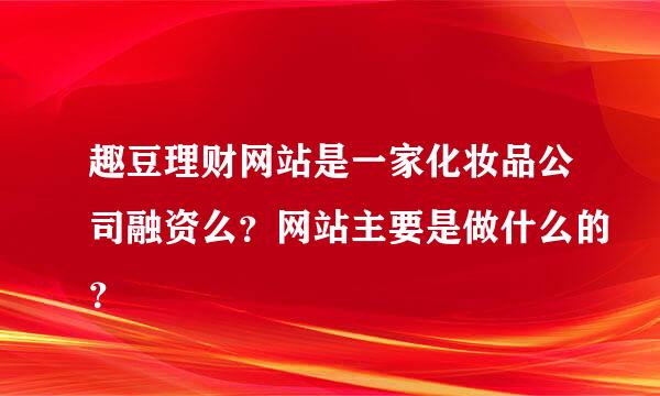 趣豆理财网站是一家化妆品公司融资么？网站主要是做什么的？