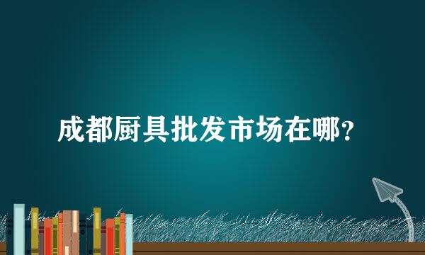 成都厨具批发市场在哪？