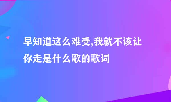 早知道这么难受,我就不该让你走是什么歌的歌词