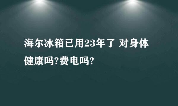 海尔冰箱已用23年了 对身体健康吗?费电吗?