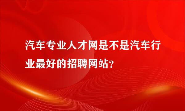 汽车专业人才网是不是汽车行业最好的招聘网站？