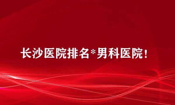 长沙医院排名*男科医院！