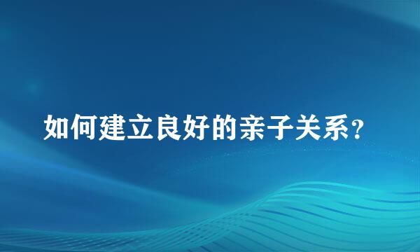 如何建立良好的亲子关系？