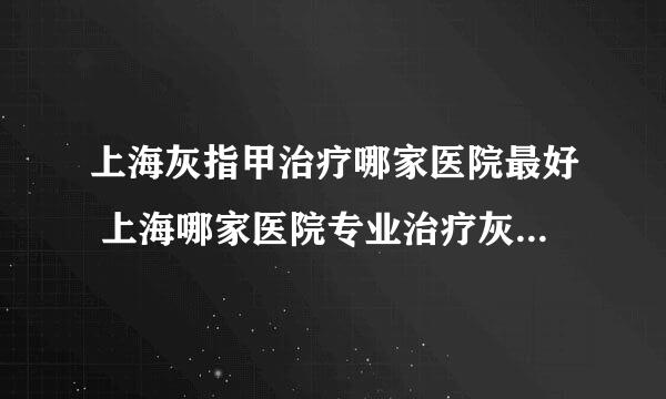 上海灰指甲治疗哪家医院最好 上海哪家医院专业治疗灰指甲好？