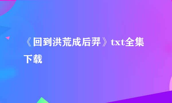 《回到洪荒成后羿》txt全集下载