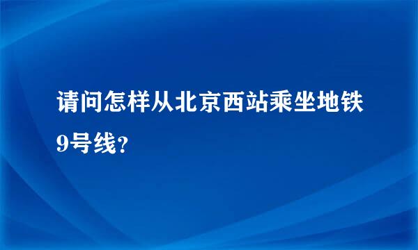 请问怎样从北京西站乘坐地铁9号线？