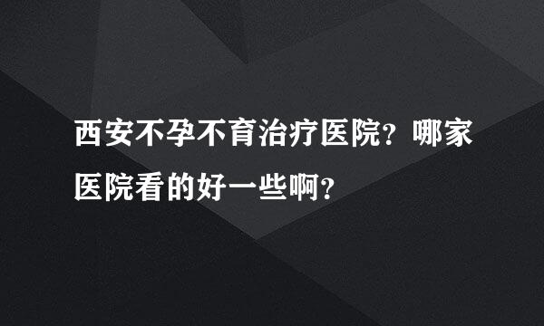 西安不孕不育治疗医院？哪家医院看的好一些啊？