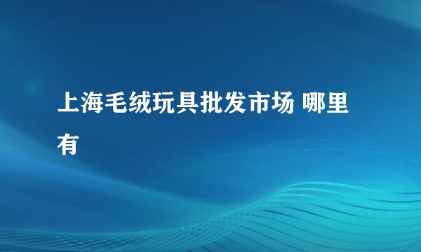 上海毛绒玩具批发市场 哪里有