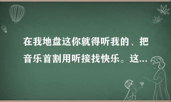 在我地盘这你就得听我的、把音乐首割用听接找快乐。这个歌的名字是什么